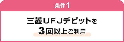 条件1 三菱UFJデビットを3回以上ご利用