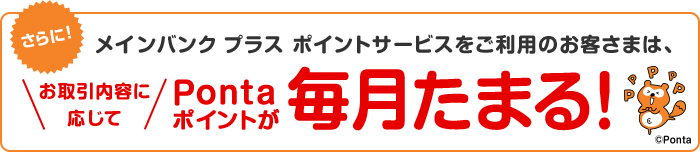 メインバンク プラス ポイントサービスをご利用のお客さまは、お取引内容に応じてPontaポイントが毎月たまります！