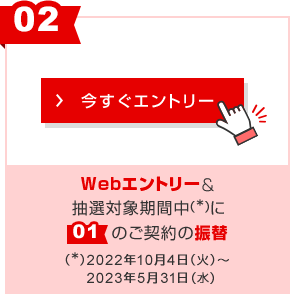 ②Webエントリー＆抽選対象期間中に①のご契約の振替