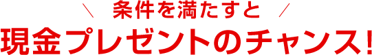 条件を満たすと現金プレゼントのチャンス!