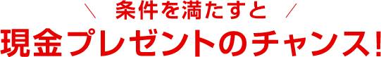 条件を満たすと現金プレゼントのチャンス！