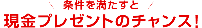 条件を満たすと現金プレゼントのチャンス!
