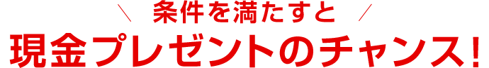 条件を満たすと現金プレゼントのチャンス！