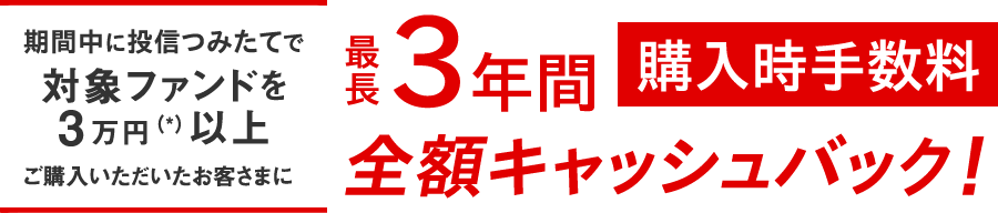 期間中に投信つみたてで対象ファンドを3万円(*)以上ご購入いただいたお客さまに最長3年間購入時手数料全額キャッシュバック !