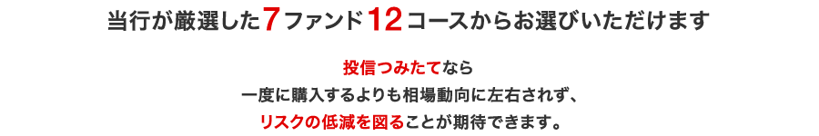 当行が厳選した7ファンド12コースからお選びいただけます。投信つみたてなら一度に購入するよりも相場動向に左右されず、リスクの低減を図ることが期待できます。