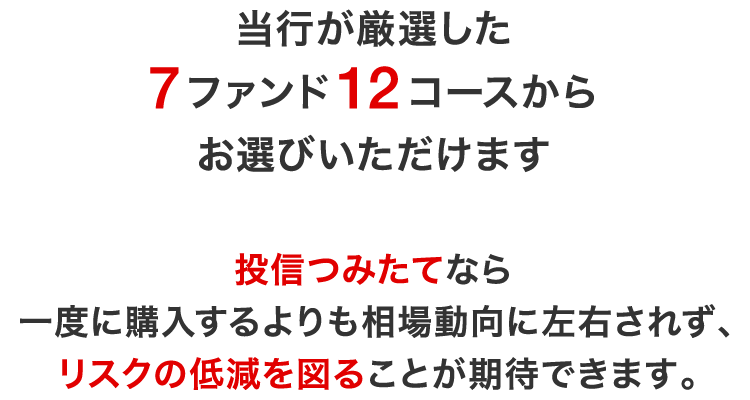 当行が厳選した7ファンド12コースからお選びいただけます。投信つみたてなら一度に購入するよりも相場動向に左右されず、リスクの低減を図ることが期待できます。