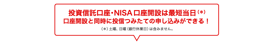 投資信託口座・NISA口座開設は最短当日(*)口座開設と同時に投信つみたての申し込みができる！（＊）土曜、日曜（銀行休業日）は含みません。