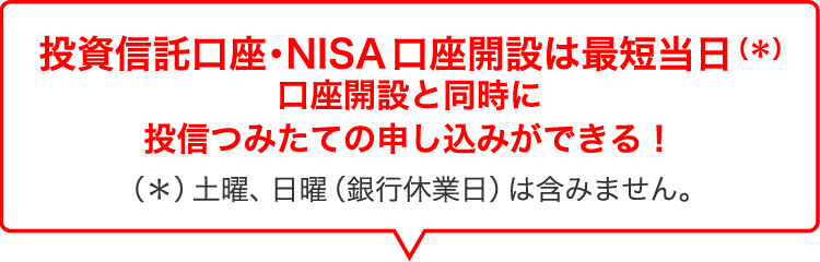 投資信託口座・NISA口座開設は最短当日(*)口座開設と同時に投信つみたての申し込みができる！（＊）土曜、日曜（銀行休業日）は含みません。