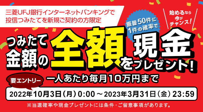 三菱ＵＦＪ銀行インターネットバンキングで投信つみたてを新規ご契約の方限定　（振替50件に1件の確率で）つみたて金額の全額を現金プレゼント！（要エントリー）
