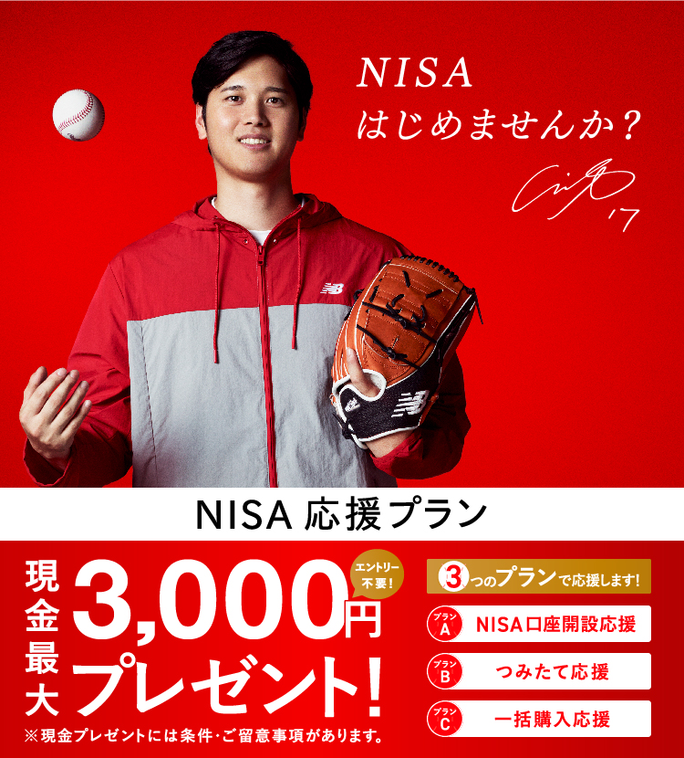 NISA応援プラン 最大3,000円現金プレゼント！ エントリー不要 3つのプランで応援します！ プランA、NISA口座開設応援 プランB、つみたて購入応援 プランC、一括購入応援 ※現金プレゼントには条件・ご留意事項があります。