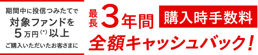 期間中に投信つみたてで対象ファンドを5万円（＊）以上ご購入いただいたお客さまに最長3年間購入時手数料全額キャッシュバック ！