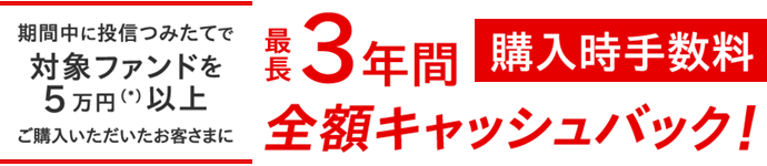 期間中に投信つみたてで対象ファンドを5万円（＊）以上ご購入いただいたお客さまに最長3年間購入時手数料全額キャッシュバック ！