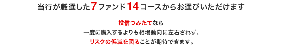 当行が厳選した 7ファンド14コースから お選びいただけます。投信つみたてなら 一度に購入するよりも相場動向に左右されず、 リスクの低減を図ることが期待できます。