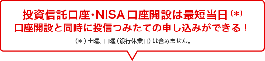 投資信託口座・NISA口座開設は最短当日（＊）口座開設と同時に投信つみたての申し込みができる！（＊）土曜、日曜（銀行休業日）は含みません。