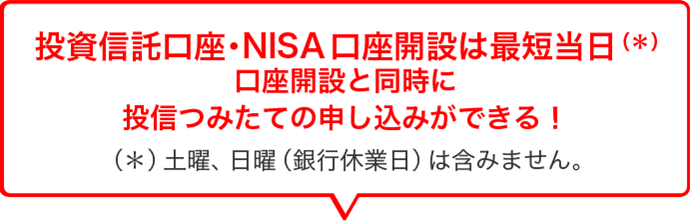 投資信託口座・NISA口座開設は最短当日（＊）口座開設と同時に投信つみたての申し込みができる！（＊）土曜、日曜（銀行休業日）は含みません。