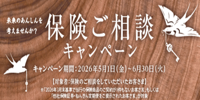 未来のあんしんを考えませんか？保険ご相談キャンペーン　キャンペーン期間:2026年5月1日（金）～6月30日（火）【対象者：保険のご相談をしていただいたお客さま】※「2026年3月末基準で当行の保険商品のご契約が1件もないお客さま」もしくは「他社保険証券・ねんきん定期便をご提示されたお客さま」が対象