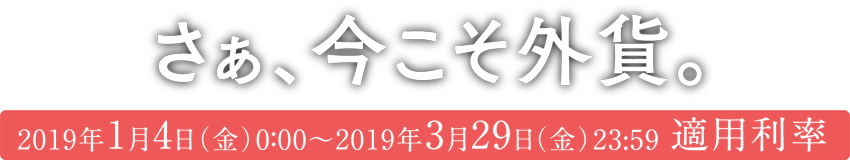さあ、今こそ外貨。2019年1月4日(金)0:00〜2019年3月29日(金)23:59 適用利率