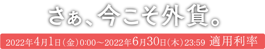 さあ、今こそ外貨。2022年4月1日(金)0:00~2022年6月30日(木)23:59適用利率