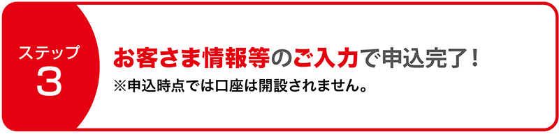 ステップ3:お客さま情報等のご入力で申込完了!※申込時点では口座は開設されません。