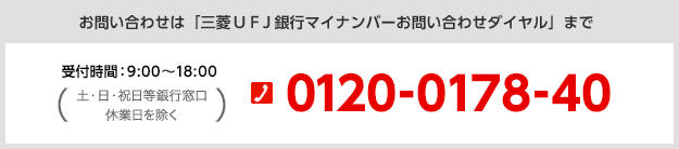 お問い合わせは「三菱UFJ銀行マイナンバーお問い合わせダイヤル」まで 受付時間:9:00~18:00(土・日・祝日等銀行窓口休業日を除く) 0120-0178-40