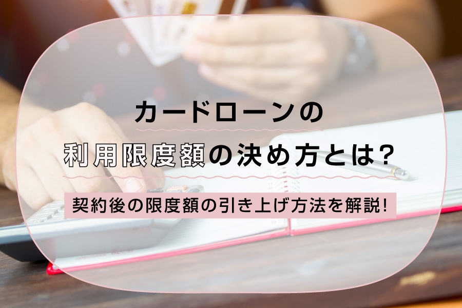 カードローンの利用限度額の決め方とは？契約後の限度額の引き上げ方法を解説！