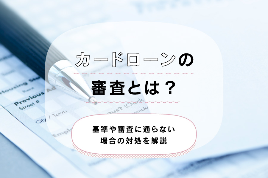 カードローンの審査とは？基準や審査に通らない場合の対処を解説