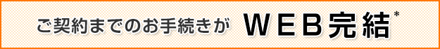 ご契約までのお手続きがWEB完結*