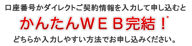 口座番号かダイレクトご契約情報を入力して申し込むとかんたんWEB完結!* どちらか入力しやすい方法でお申し込みください。