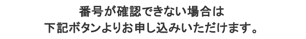 番号が確認できない場合は下記ボタンよりお申し込みいただけます。