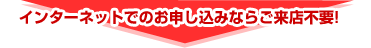 インターネットでのお申し込みならご来店不要！