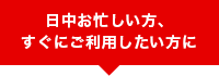 日中お忙しい方、すぐにご利用したい方に