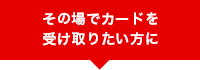 その場でカードを受け取りたい方に