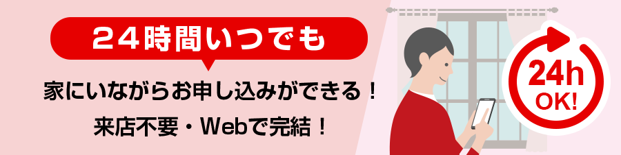 24時間いつでも家にいながらお申し込みができる！来店不要・Webで完結！