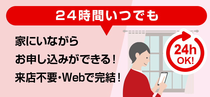 24時間いつでも家にいながらお申し込みができる！来店不要・Webで完結！