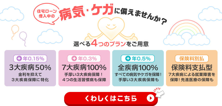 住宅ローン借入中の病気・ケガに備えませんか？選べる4つのプランをご用意　3大疾病50％　7大疾病100％　全疾病100％　保険料支払型　くわしくはこちら