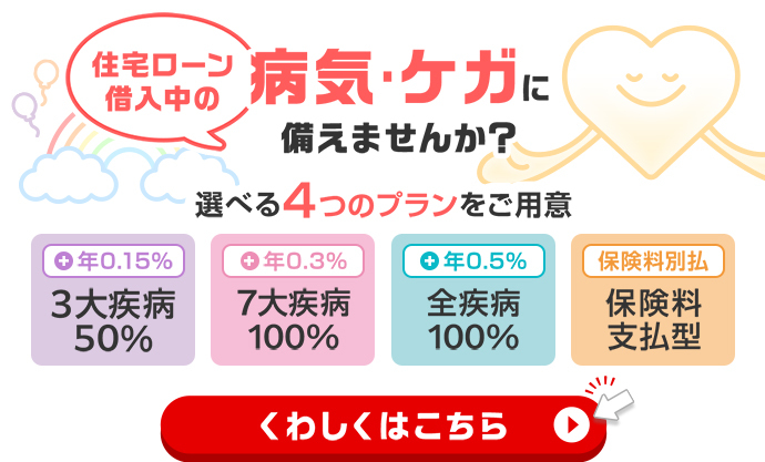 住宅ローン借入中の病気・ケガに備えませんか？選べる4つのプランをご用意　3大疾病50％　7大疾病100％　全疾病100％　保険料支払型　くわしくはこちら