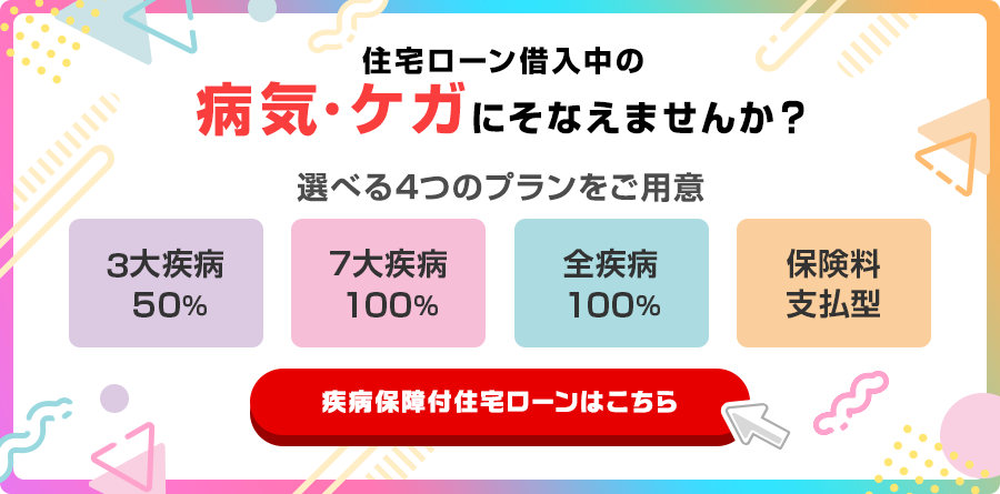 住宅ローン借入中の病気・ケガにそなえませんか？選べる4つのプランをご用意　3大疾病50％　７大疾病100％　全疾病100％　保険料支払型　疾病保障付住宅ローンはこちら