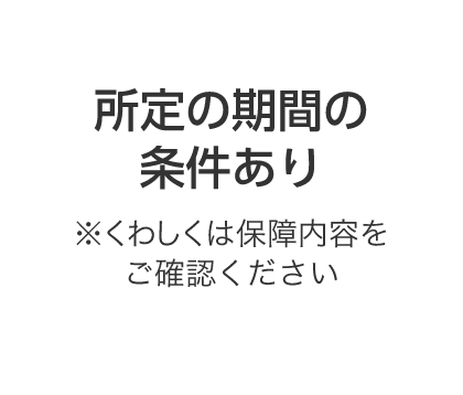 所定の期間の条件あり※くわしくは保障内容をご確認ください