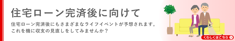 住宅ローン完済後に向けて 住宅ローン完済後にもさまざまなライフイベントが予想されます。これを機に収支の見直しをしてみませんか？