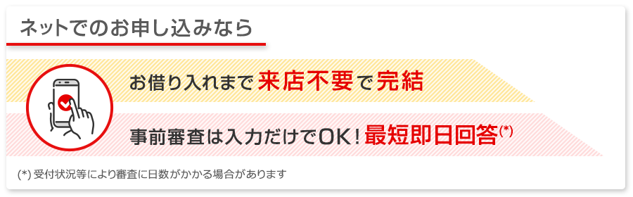 ネットでのお申し込みならお借り入れまで来店不要で完結　事前審査は入力だけでOK！最短即日回答　受付状況等により審査に日数がかかる場合があります