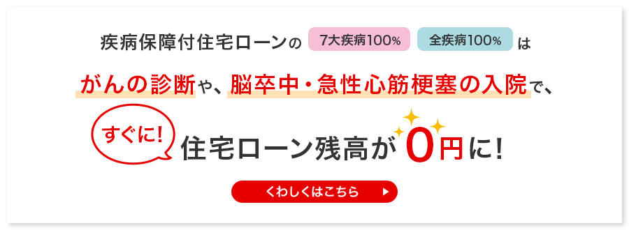 疾病保障付き住宅ローンの7大疾病100％、全疾病100％は、がんの診断や、脳卒中・急性心筋梗塞の入院で、すぐに！住宅ローン残高が0円に！
