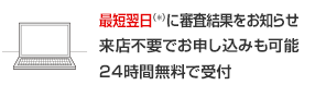 最短翌日(*)に審査結果をお知らせ 来店不要でお申し込みも可能 24時間無料で受付