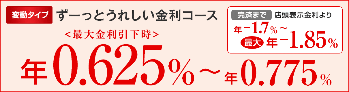 変動タイプ ずーっとうれしい金利コース <最大金利引下時> 年0.625%~年0.775% 完済まで 店頭表示金利より 年-1.7%~最大年-1.85%