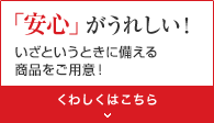 「安心」がうれしい！ いざというときに備える商品をご用意！ くわしくはこちら