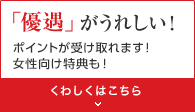 「優遇」がうれしい！ポイントが受け取れます！女性向け特典も！くわしくはこちら