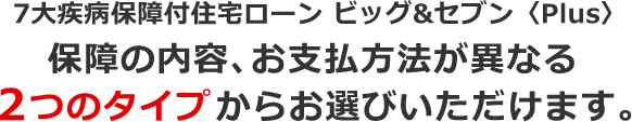 7大疾病保障付住宅ローン ビッグ&セブン〈Plus〉保障の内容、お支払方法が異なる2つのタイプからお選びいただけます。