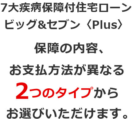 7大疾病保障付住宅ローン ビッグ＆セブン〈Plus〉保障の内容、お支払方法が異なる2つのタイプからお選びいただけます。