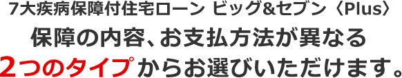 7大疾病保障付住宅ローン ビッグ＆セブン〈Plus〉保障の内容、お支払方法が異なる2つのタイプからお選びいただけます。