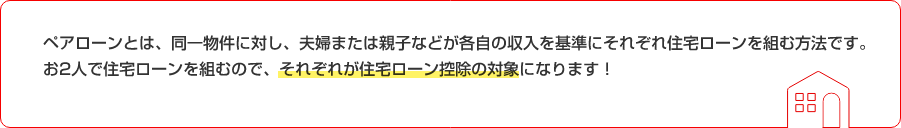ペアローンとは、同一物件に対し、夫婦または親子などが各自の収入を基準にそれぞれ住宅ローンを組む方法です。お2人で住宅ローンを組むので、それぞれが住宅ローン控除の対象になります!