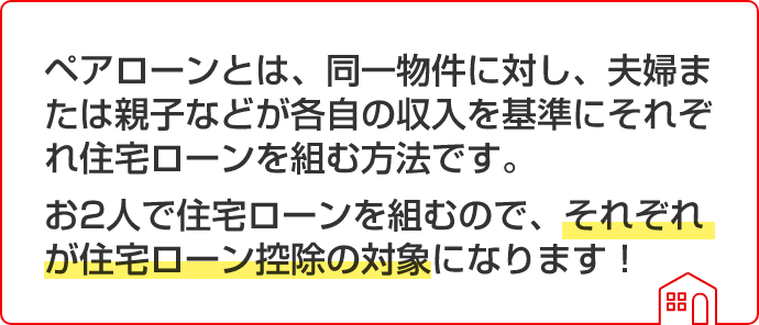 ペアローンとは、同一物件に対し、夫婦または親子などが各自の収入を基準にそれぞれ住宅ローンを組む方法です。お2人で住宅ローンを組むので、それぞれが住宅ローン控除の対象になります!